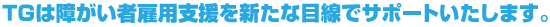 TGは障がい者雇用制度を新たな目線でサポートいたします。